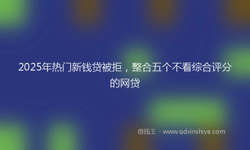 2025年热门新钱贷被拒，整合五个不看综合评分的网贷