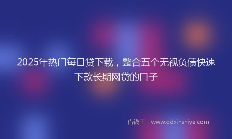 2025年热门每日贷下载，整合五个无视负债快速下款长期网贷的口子