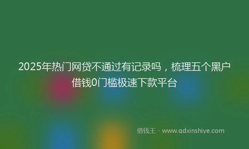 2025年热门网贷不通过有记录吗，梳理五个黑户借钱0门槛极速下款平台