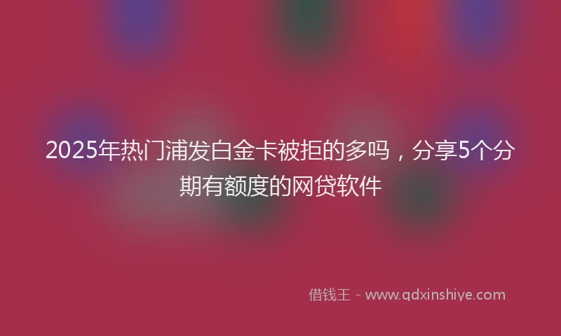 2025年热门浦发白金卡被拒的多吗，分享5个分期有额度的网贷软件