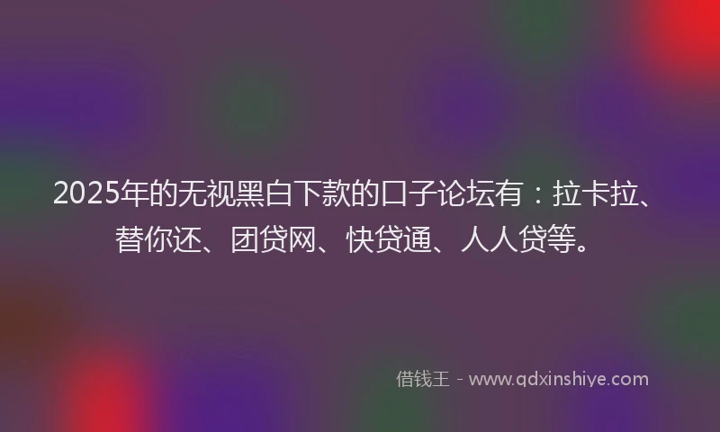 2025年的无视黑白下款的口子论坛有：拉卡拉、替你还、团贷网、快贷通、人人贷等。