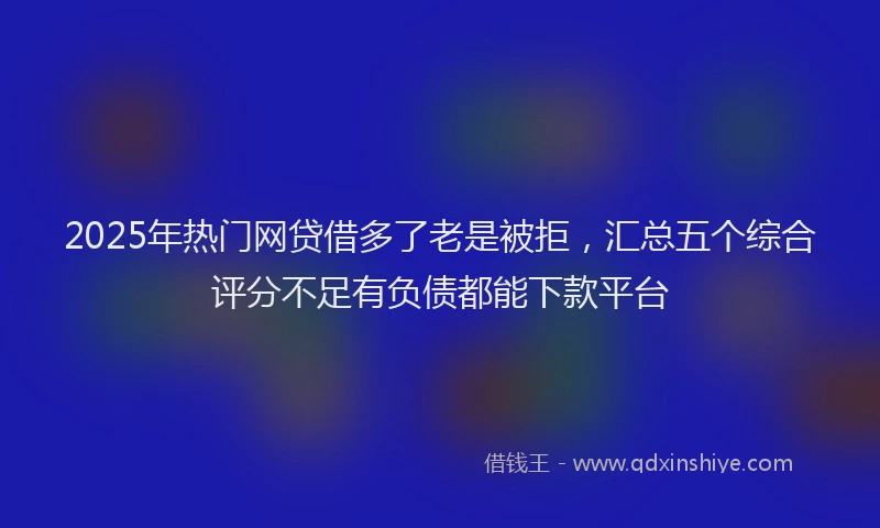 2025年热门网贷借多了老是被拒，汇总五个综合评分不足有负债都能下款平台