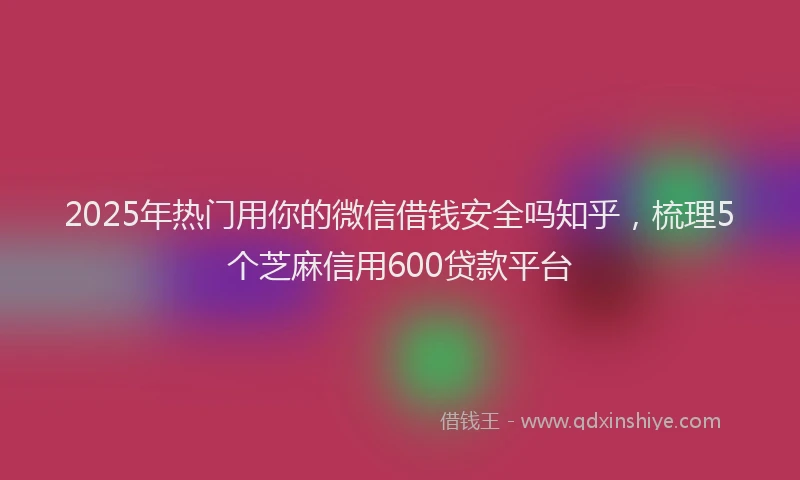 2025年热门用你的微信借钱安全吗知乎，梳理5个芝麻信用600贷款平台