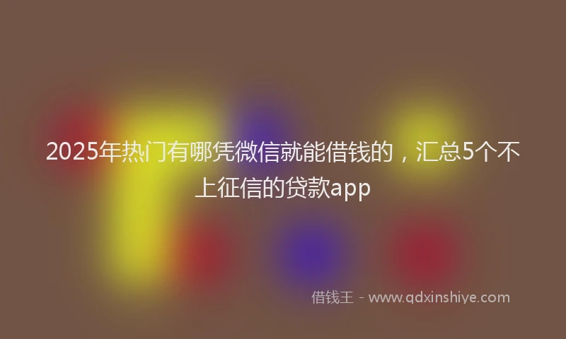 2025年热门有哪凭微信就能借钱的，汇总5个不上征信的贷款app