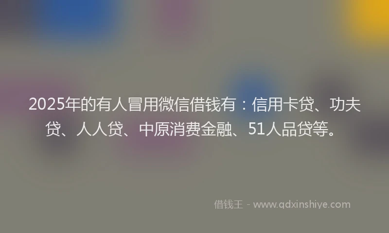 2025年的有人冒用微信借钱有：信用卡贷、功夫贷、人人贷、中原消费金融、51人品贷等。