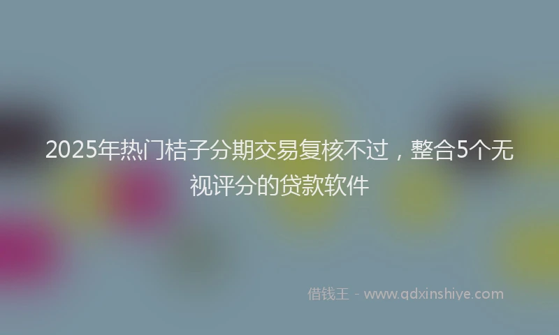 2025年热门桔子分期交易复核不过，整合5个无视评分的贷款软件