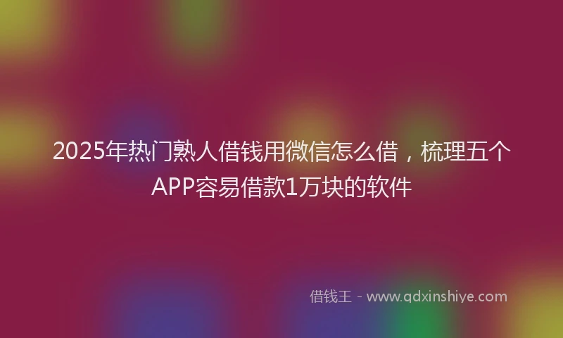 2025年热门熟人借钱用微信怎么借，梳理五个APP容易借款1万块的软件