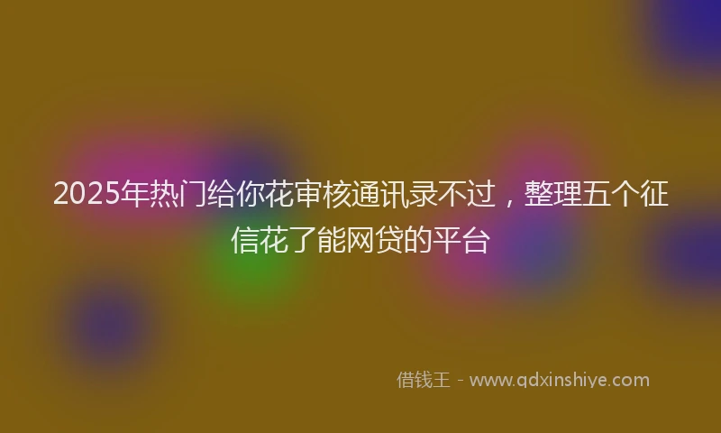 2025年热门给你花审核通讯录不过，整理五个征信花了能网贷的平台