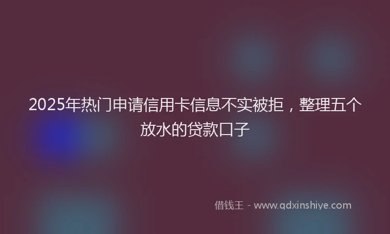 2025年热门申请信用卡信息不实被拒，整理五个放水的贷款口子