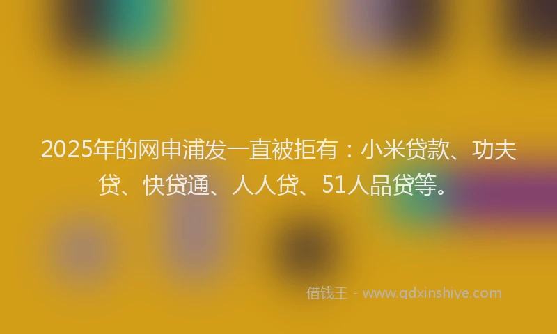 2025年的网申浦发一直被拒有：小米贷款、功夫贷、快贷通、人人贷、51人品贷等。