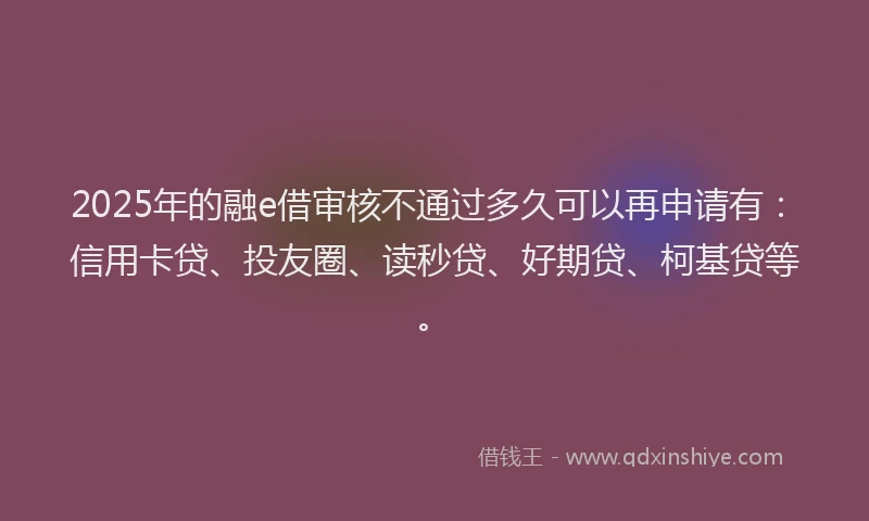 2025年的融e借审核不通过多久可以再申请有：信用卡贷、投友圈、读秒贷、好期贷、柯基贷等。