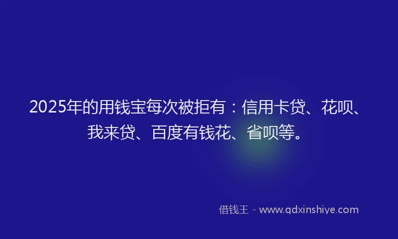 2025年的用钱宝每次被拒有：信用卡贷、花呗、我来贷、百度有钱花、省呗等。