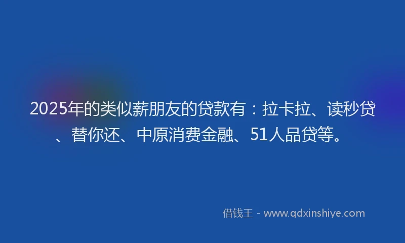 2025年的类似薪朋友的贷款有：拉卡拉、读秒贷、替你还、中原消费金融、51人品贷等。