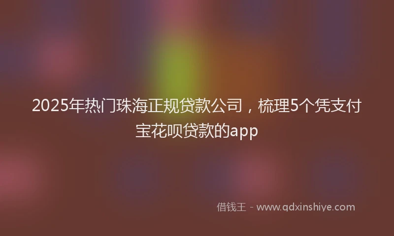 2025年热门珠海正规贷款公司，梳理5个凭支付宝花呗贷款的app