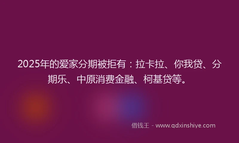 2025年的爱家分期被拒有：拉卡拉、你我贷、分期乐、中原消费金融、柯基贷等。