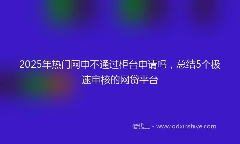 2025年热门网申不通过柜台申请吗，总结5个极速审核的网贷平台