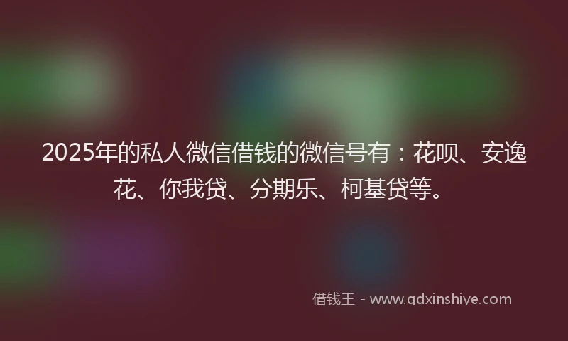 2025年的私人微信借钱的微信号有：花呗、安逸花、你我贷、分期乐、柯基贷等。