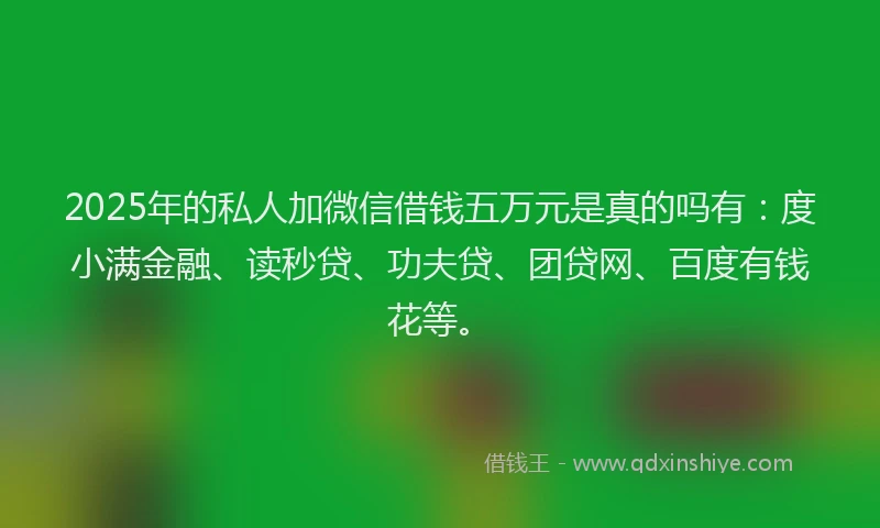 2025年的私人加微信借钱五万元是真的吗有：度小满金融、读秒贷、功夫贷、团贷网、百度有钱花等。