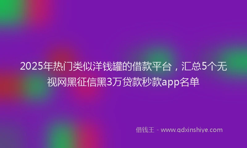 2025年热门类似洋钱罐的借款平台，汇总5个无视网黑征信黑3万贷款秒款app名单