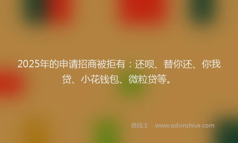 2025年的申请招商被拒有：还呗、替你还、你我贷、小花钱包、微粒贷等。