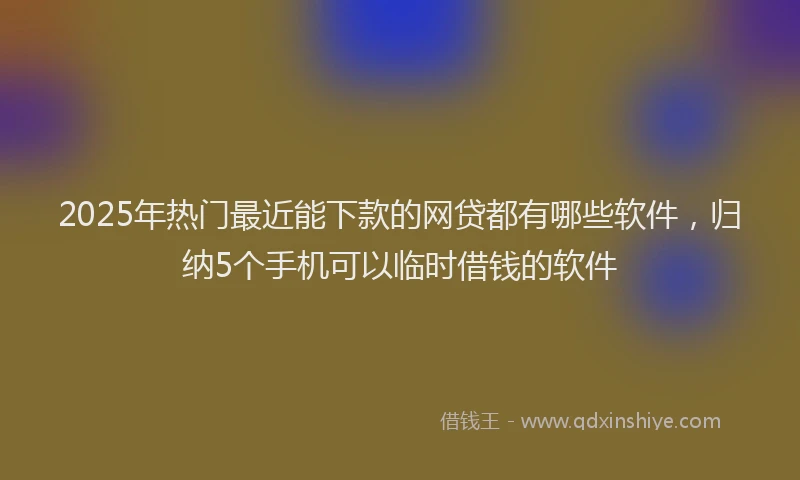 2025年热门最近能下款的网贷都有哪些软件，归纳5个手机可以临时借钱的软件