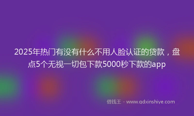 2025年热门有没有什么不用人脸认证的贷款，盘点5个无视一切包下款5000秒下款的app