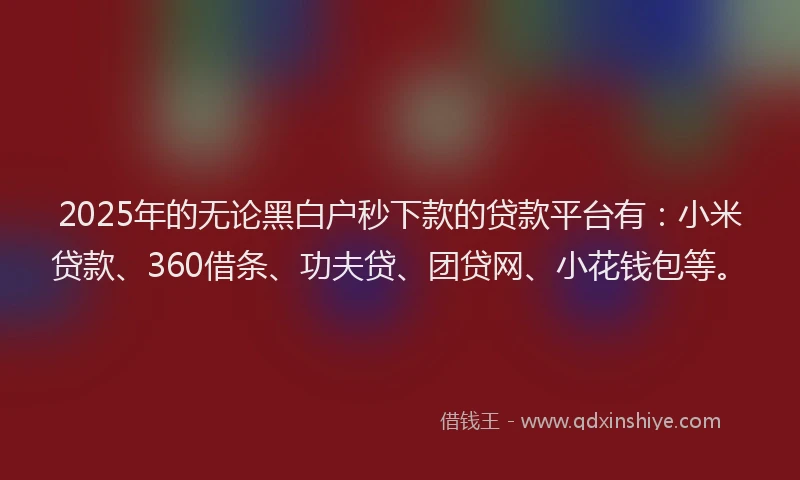 2025年的无论黑白户秒下款的贷款平台有：小米贷款、360借条、功夫贷、团贷网、小花钱包等。