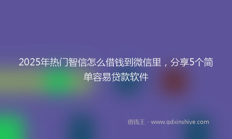 2025年热门智信怎么借钱到微信里，分享5个简单容易贷款软件