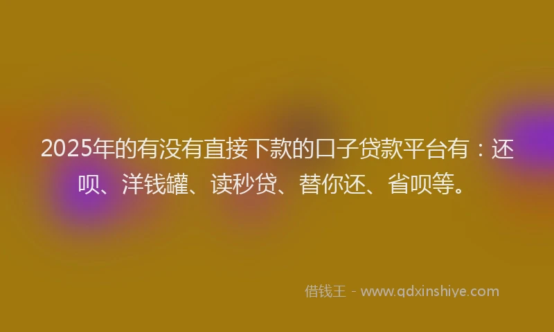 2025年的有没有直接下款的口子贷款平台有：还呗、洋钱罐、读秒贷、替你还、省呗等。