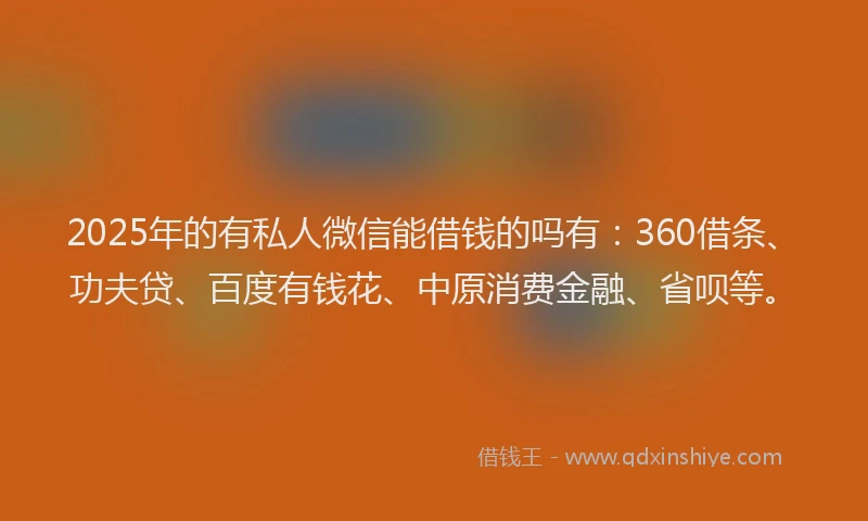 2025年的有私人微信能借钱的吗有：360借条、功夫贷、百度有钱花、中原消费金融、省呗等。