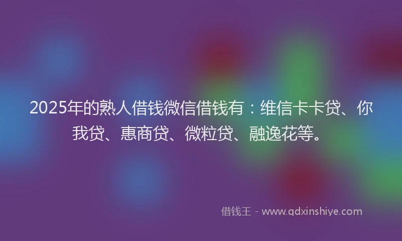2025年的熟人借钱微信借钱有：维信卡卡贷、你我贷、惠商贷、微粒贷、融逸花等。