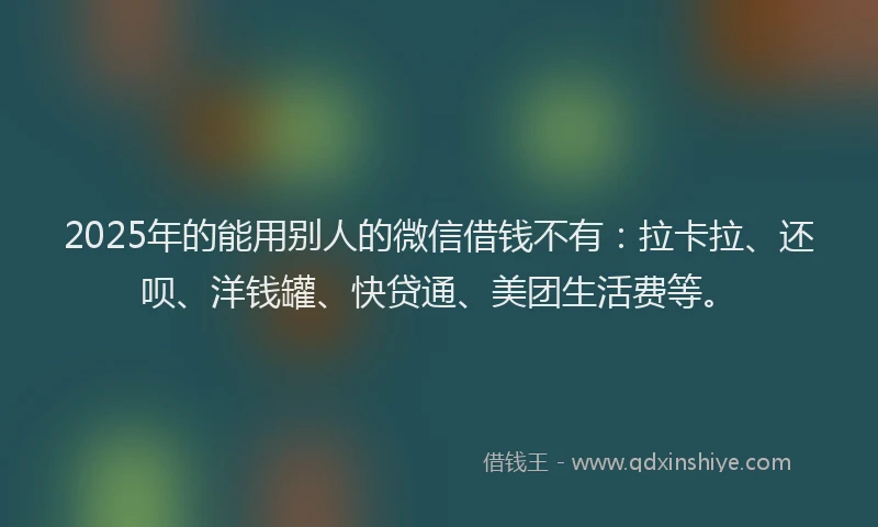 2025年的能用别人的微信借钱不有：拉卡拉、还呗、洋钱罐、快贷通、美团生活费等。