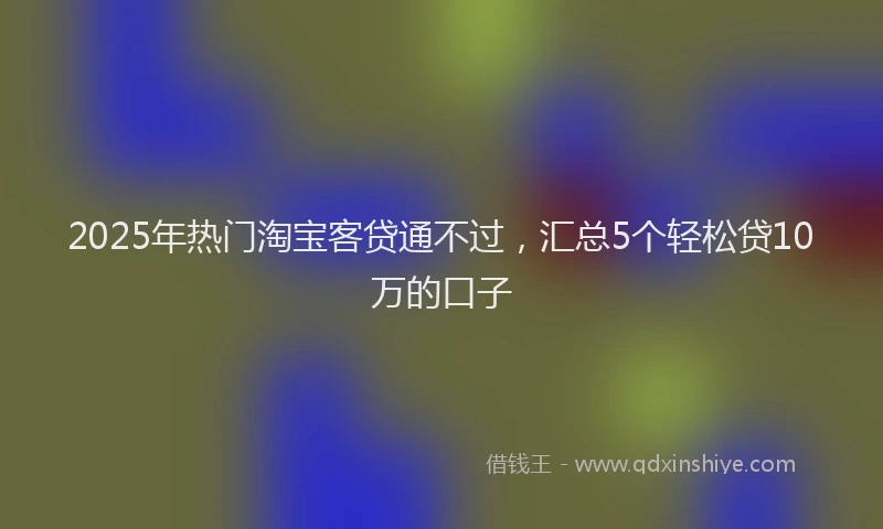 2025年热门淘宝客贷通不过，汇总5个轻松贷10万的口子