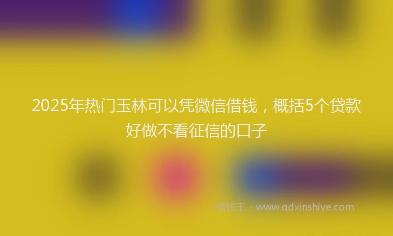 2025年热门玉林可以凭微信借钱，概括5个贷款好做不看征信的口子