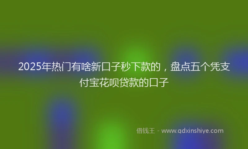 2025年热门有啥新口子秒下款的，盘点五个凭支付宝花呗贷款的口子