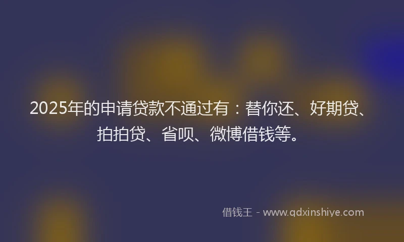 2025年的申请贷款不通过有：替你还、好期贷、拍拍贷、省呗、微博借钱等。