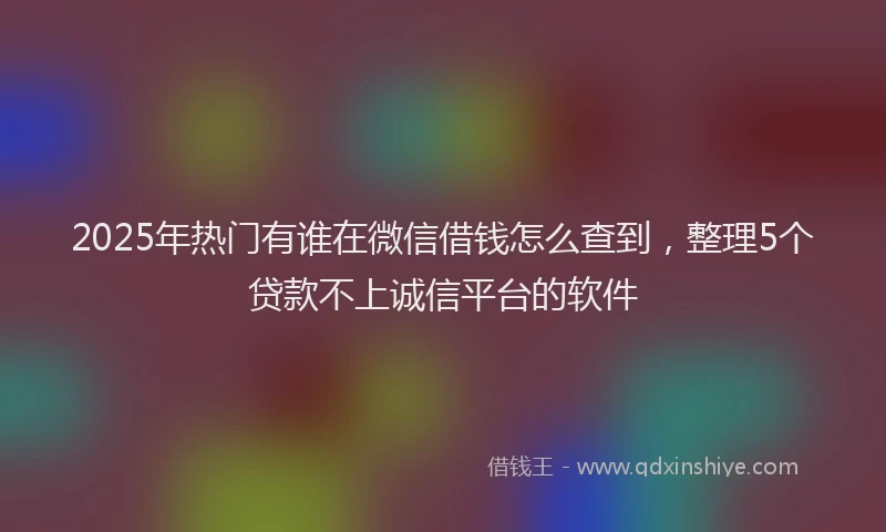 2025年热门有谁在微信借钱怎么查到，整理5个贷款不上诚信平台的软件