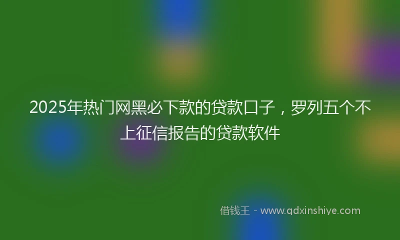 2025年热门网黑必下款的贷款口子，罗列五个不上征信报告的贷款软件