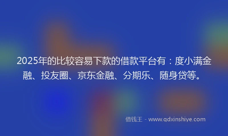 2025年的比较容易下款的借款平台有：度小满金融、投友圈、京东金融、分期乐、随身贷等。