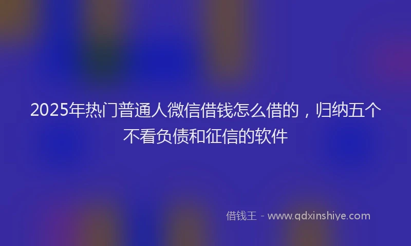 2025年热门普通人微信借钱怎么借的，归纳五个不看负债和征信的软件