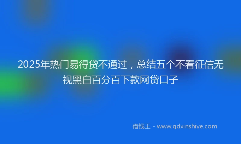 2025年热门易得贷不通过，总结五个不看征信无视黑白百分百下款网贷口子