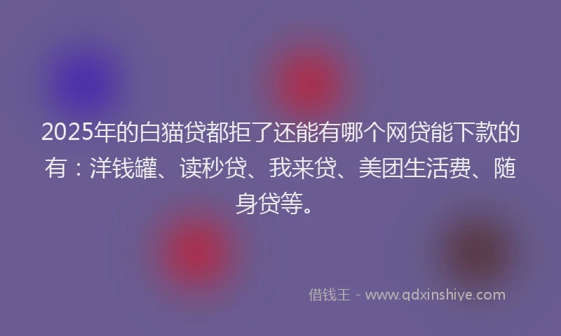 2025年的白猫贷都拒了还能有哪个网贷能下款的有：洋钱罐、读秒贷、我来贷、美团生活费、随身贷等。