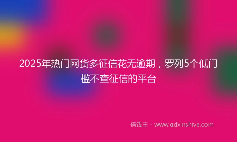 2025年热门网货多征信花无逾期，罗列5个低门槛不查征信的平台