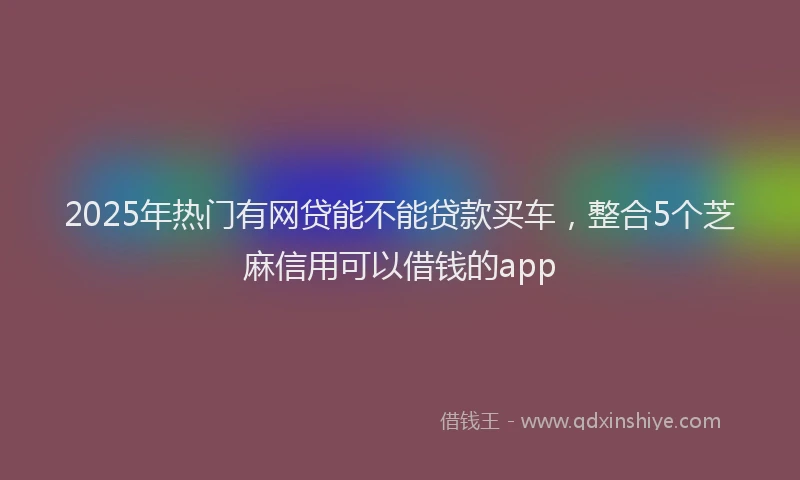 2025年热门有网贷能不能贷款买车，整合5个芝麻信用可以借钱的app