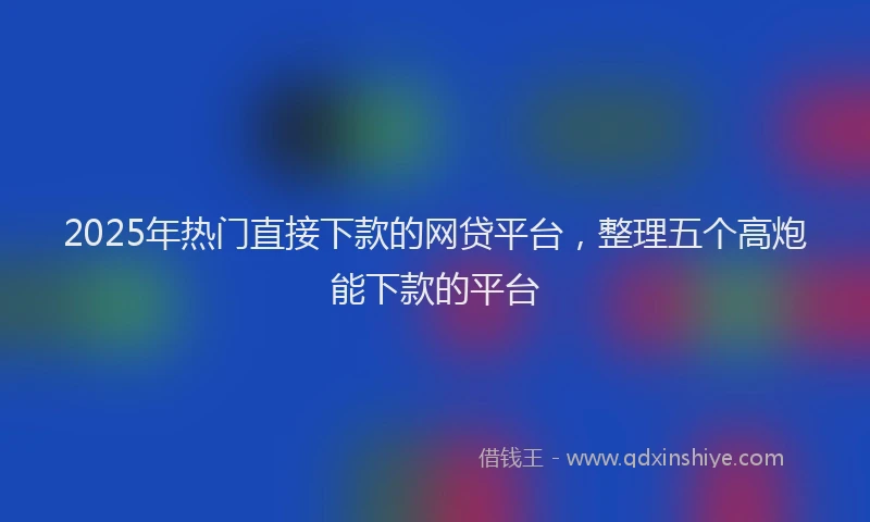 2025年热门直接下款的网贷平台，整理五个高炮能下款的平台