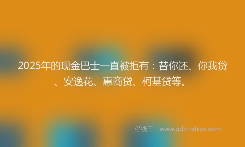 2025年的现金巴士一直被拒有：替你还、你我贷、安逸花、惠商贷、柯基贷等。
