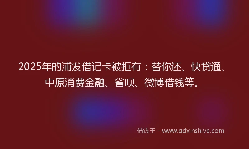 2025年的浦发借记卡被拒有：替你还、快贷通、中原消费金融、省呗、微博借钱等。