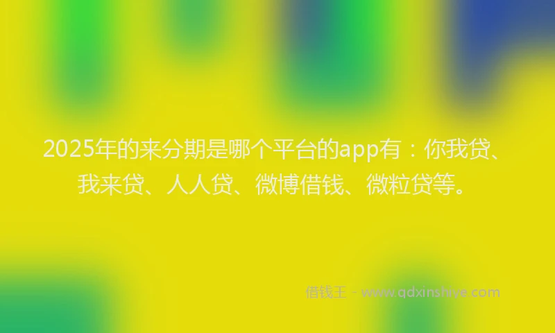 2025年的来分期是哪个平台的app有：你我贷、我来贷、人人贷、微博借钱、微粒贷等。