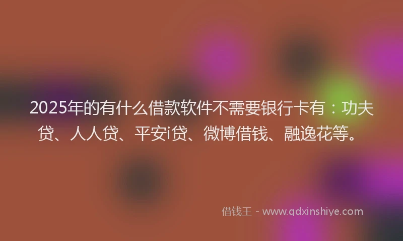 2025年的有什么借款软件不需要银行卡有：功夫贷、人人贷、平安i贷、微博借钱、融逸花等。