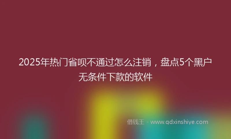 2025年热门省呗不通过怎么注销，盘点5个黑户无条件下款的软件